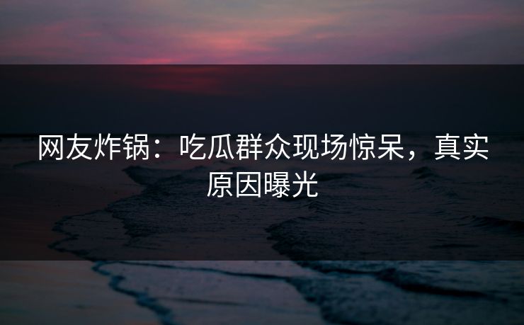 网友炸锅：吃瓜群众现场惊呆，真实原因曝光