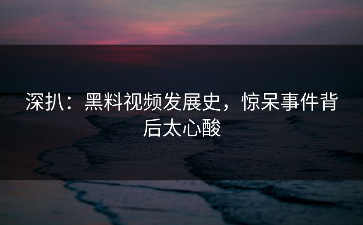 深扒：黑料视频发展史，惊呆事件背后太心酸