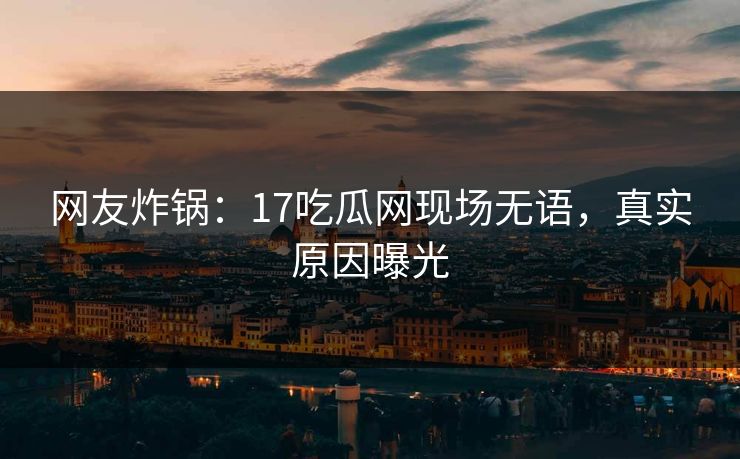 网友炸锅：17吃瓜网现场无语，真实原因曝光