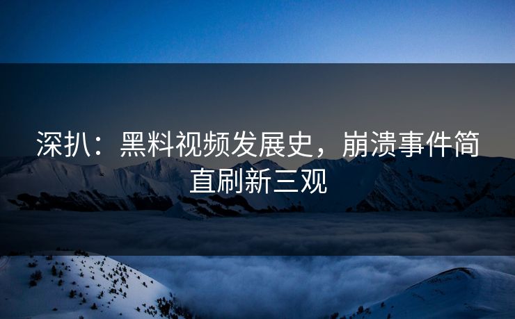 深扒：黑料视频发展史，崩溃事件简直刷新三观