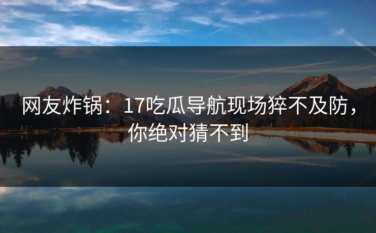 网友炸锅：17吃瓜导航现场猝不及防，你绝对猜不到