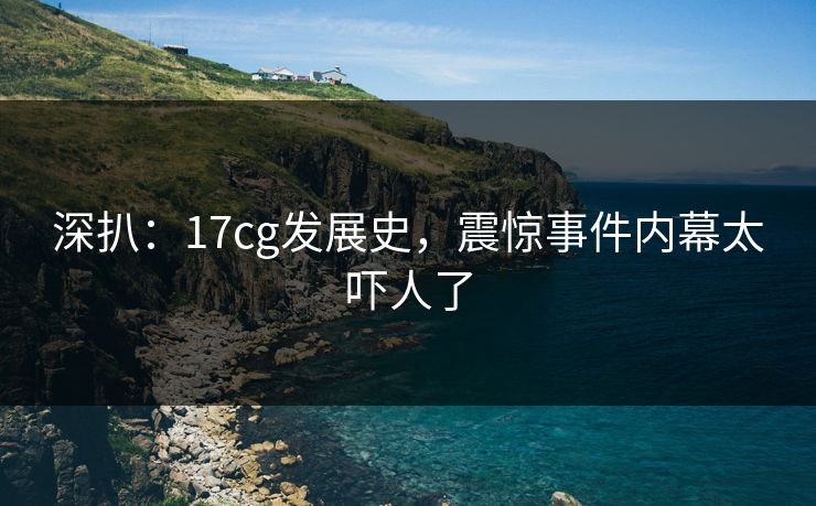 深扒：17cg发展史，震惊事件内幕太吓人了