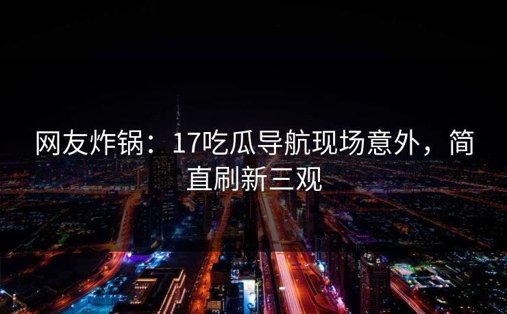 网友炸锅：17吃瓜导航现场意外，简直刷新三观