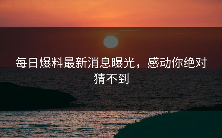 每日爆料最新消息曝光，感动你绝对猜不到