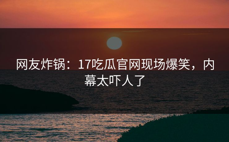 网友炸锅：17吃瓜官网现场爆笑，内幕太吓人了