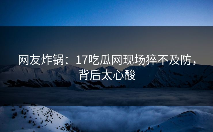 网友炸锅：17吃瓜网现场猝不及防，背后太心酸