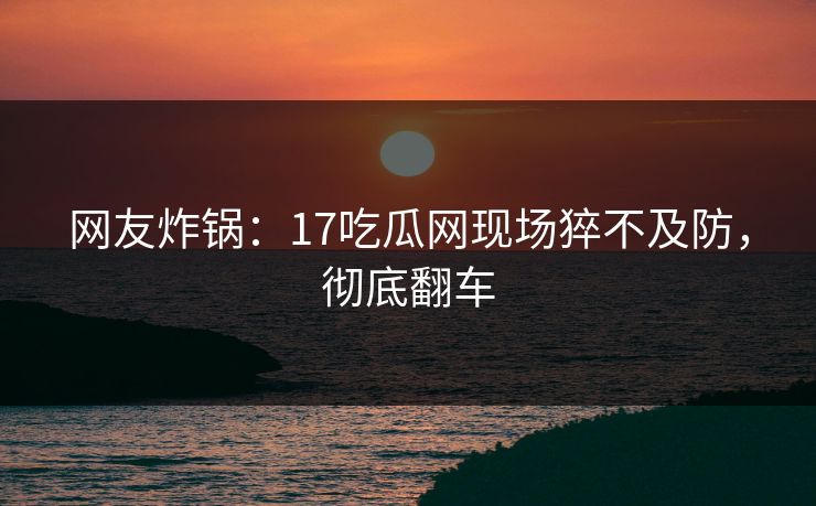 网友炸锅：17吃瓜网现场猝不及防，彻底翻车