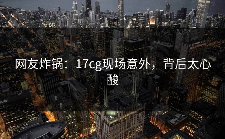 网友炸锅：17cg现场意外，背后太心酸