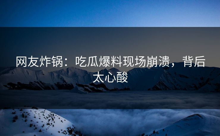 网友炸锅：吃瓜爆料现场崩溃，背后太心酸