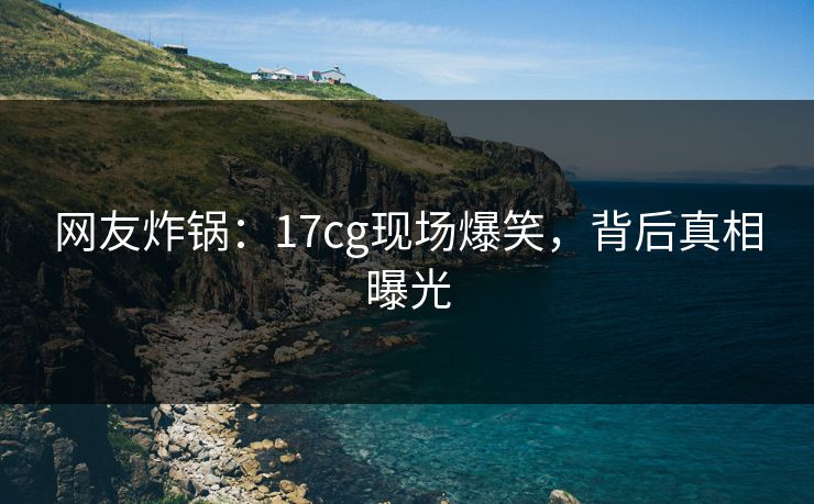 网友炸锅：17cg现场爆笑，背后真相曝光