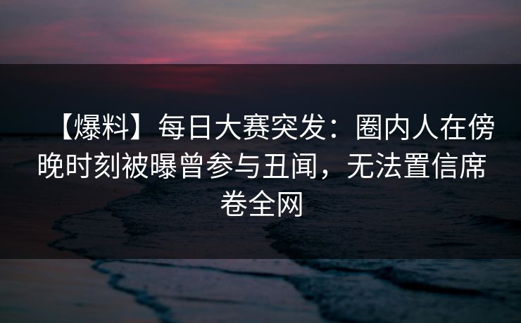 【爆料】每日大赛突发：圈内人在傍晚时刻被曝曾参与丑闻，无法置信席卷全网