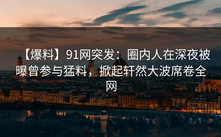 【爆料】91网突发：圈内人在深夜被曝曾参与猛料，掀起轩然大波席卷全网