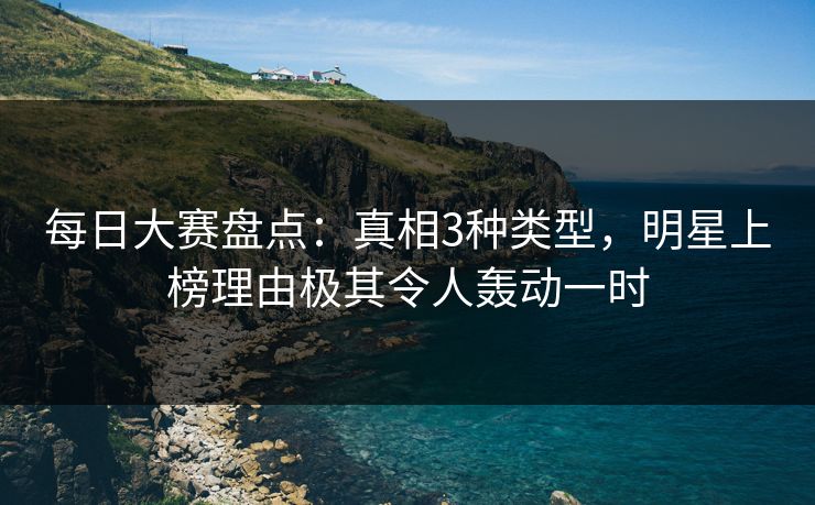 每日大赛盘点：真相3种类型，明星上榜理由极其令人轰动一时