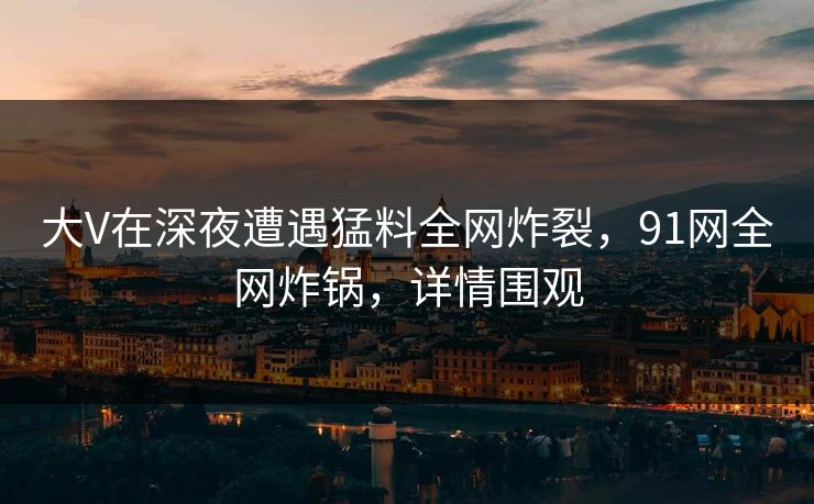 大V在深夜遭遇猛料全网炸裂，91网全网炸锅，详情围观