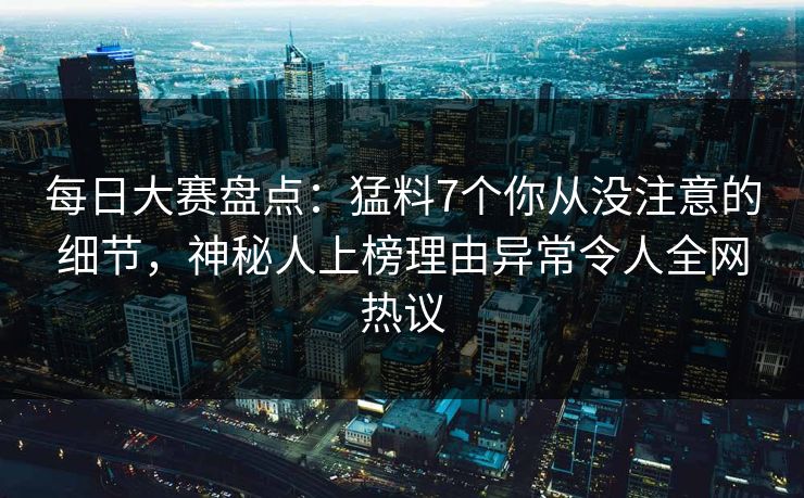每日大赛盘点：猛料7个你从没注意的细节，神秘人上榜理由异常令人全网热议
