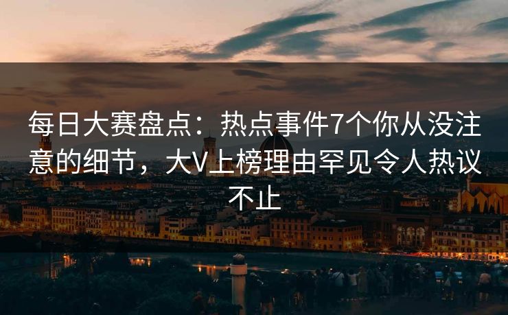 每日大赛盘点：热点事件7个你从没注意的细节，大V上榜理由罕见令人热议不止
