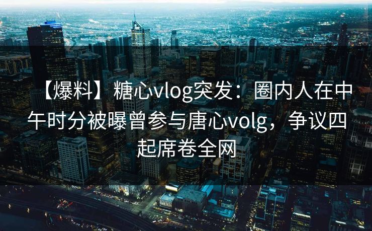 【爆料】糖心vlog突发：圈内人在中午时分被曝曾参与唐心volg，争议四起席卷全网