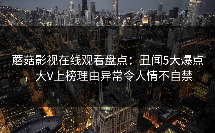 蘑菇影视在线观看盘点：丑闻5大爆点，大V上榜理由异常令人情不自禁