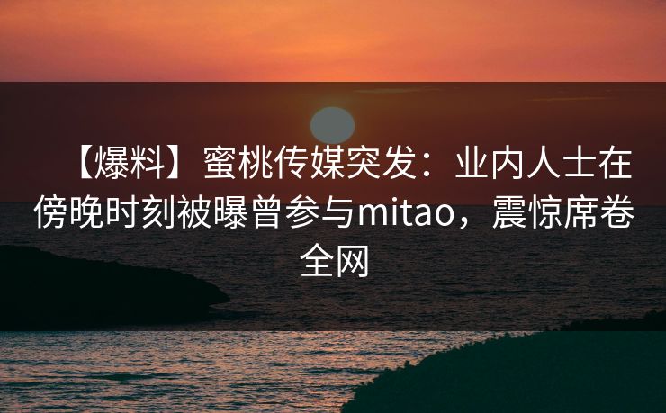【爆料】蜜桃传媒突发：业内人士在傍晚时刻被曝曾参与mitao，震惊席卷全网