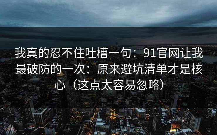 我真的忍不住吐槽一句：91官网让我最破防的一次：原来避坑清单才是核心（这点太容易忽略）