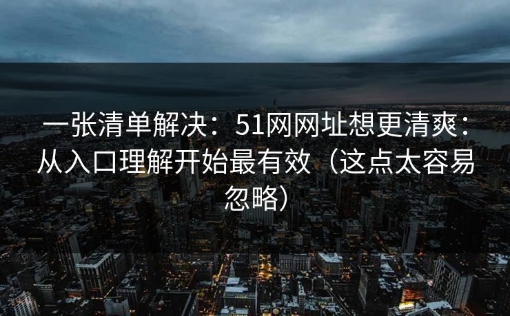 一张清单解决：51网网址想更清爽：从入口理解开始最有效（这点太容易忽略）