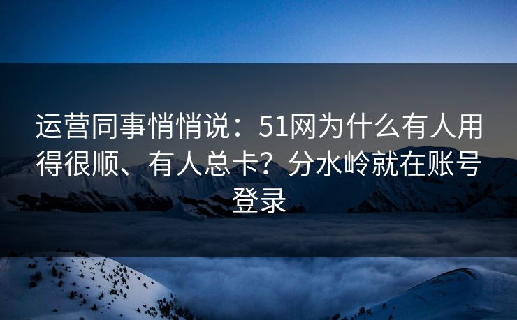 运营同事悄悄说：51网为什么有人用得很顺、有人总卡？分水岭就在账号登录