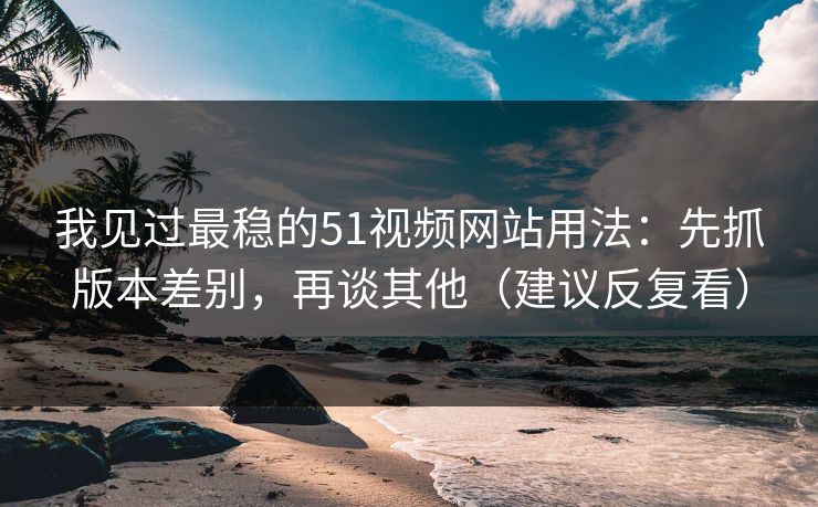 我见过最稳的51视频网站用法：先抓版本差别，再谈其他（建议反复看）