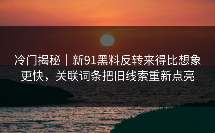 冷门揭秘｜新91黑料反转来得比想象更快，关联词条把旧线索重新点亮