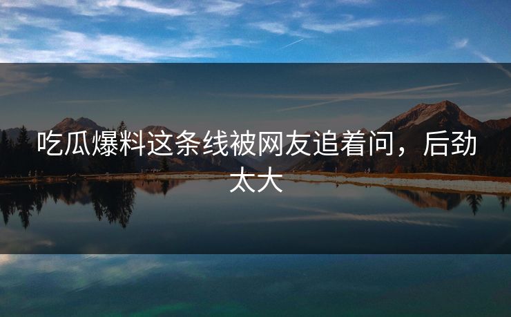 吃瓜爆料这条线被网友追着问，后劲太大